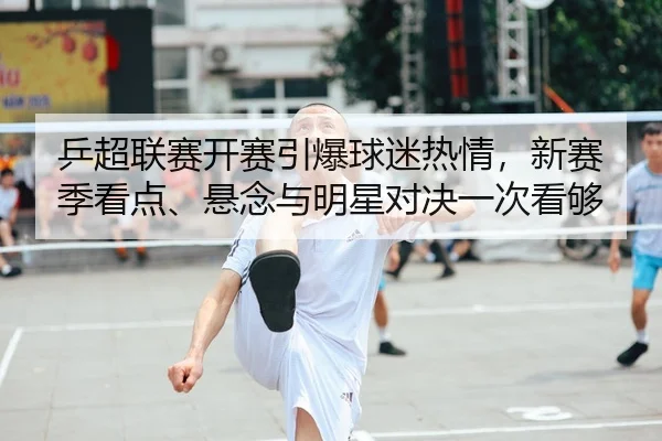 乒超联赛开赛引爆球迷热情，新赛季看点、悬念与明星对决一次看够